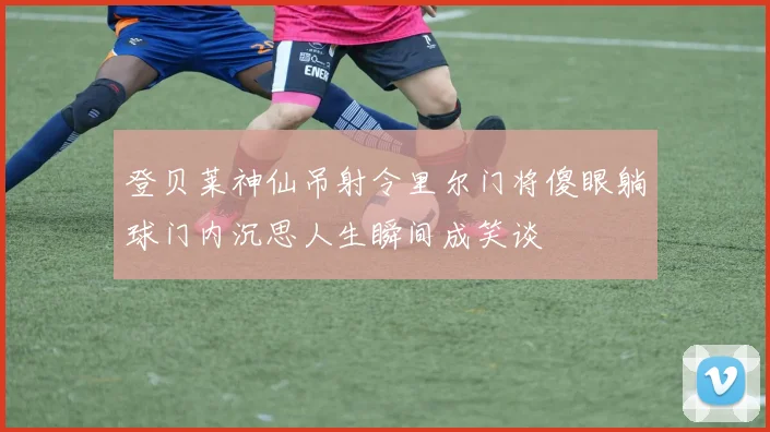 登贝莱神仙吊射令里尔门将傻眼躺球门内沉思人生瞬间成笑谈