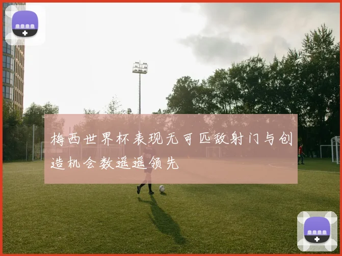 梅西世界杯表现无可匹敌射门与创造机会数遥遥领先
