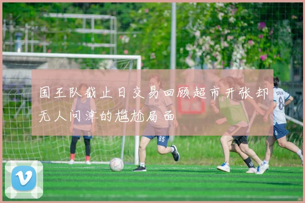 国王队截止日交易回顾超市开张却无人问津的尴尬局面