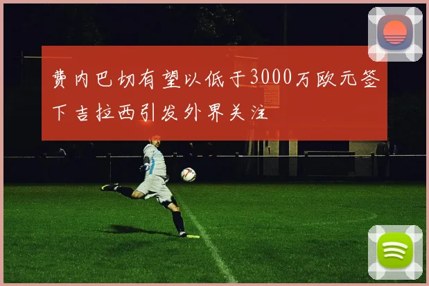 费内巴切有望以低于3000万欧元签下吉拉西引发外界关注