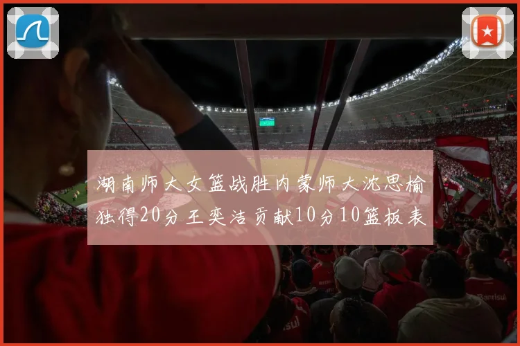 湖南师大女篮战胜内蒙师大沈思榆独得20分王奕洁贡献10分10篮板表现出色