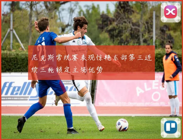 尼克斯常规赛表现惊艳东部第三连续三轮锁定主场优势