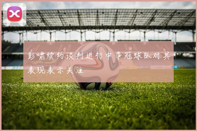 彭啸续约谈判进行中争冠球队对其表现表示关注