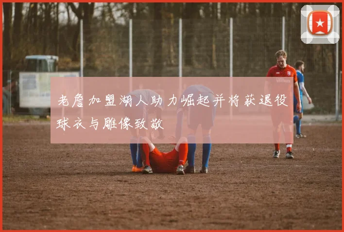 老詹加盟湖人助力崛起并将获退役球衣与雕像致敬