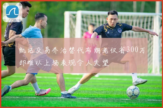 凯记交易乔治替代布朗老仅省300万却难以上场表现令人失望