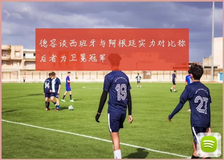 德容谈西班牙与阿根廷实力对比称后者为卫冕冠军