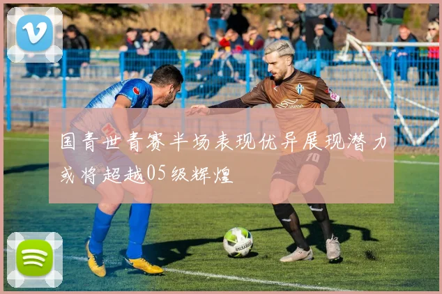 国青世青赛半场表现优异展现潜力或将超越05级辉煌