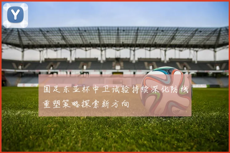 国足东亚杯中卫试验持续深化防线重塑策略探索新方向