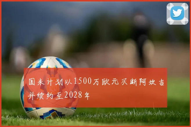 国米计划以1500万欧元买断阿坎吉并续约至2028年
