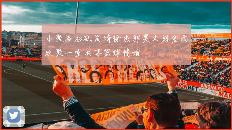 小聚洛杉矶周琦徐杰郭昊文刘金雨欢聚一堂共享篮球情谊