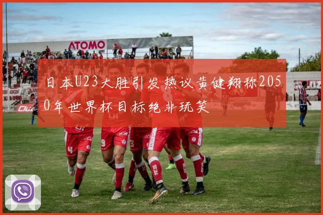 日本U23大胜引发热议黄健翔称2050年世界杯目标绝非玩笑