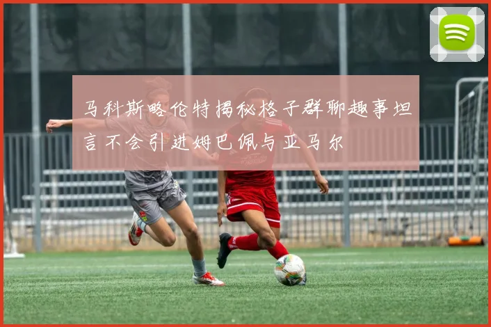 马科斯略伦特揭秘格子群聊趣事坦言不会引进姆巴佩与亚马尔