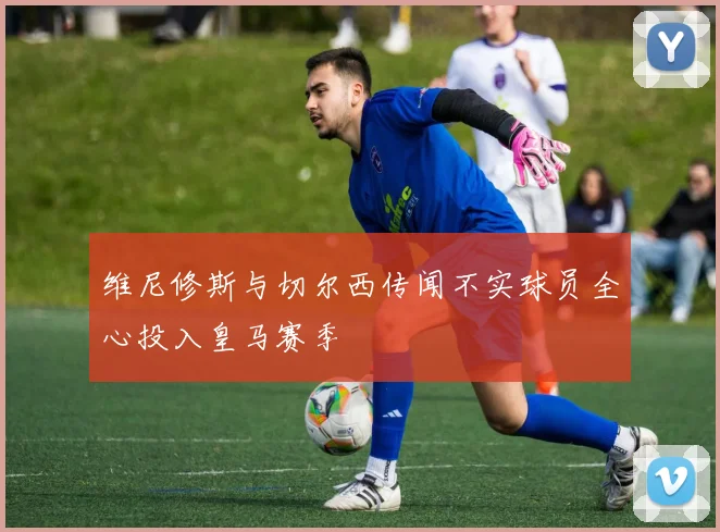 维尼修斯与切尔西传闻不实球员全心投入皇马赛季