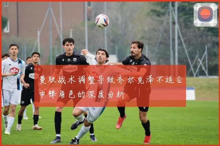 曼联战术调整导致齐尔克泽不适合中锋角色的深度分析