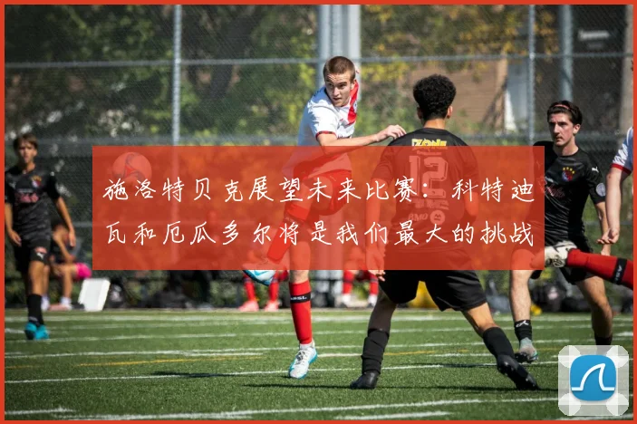 施洛特贝克展望未来比赛：科特迪瓦和厄瓜多尔将是我们最大的挑战
