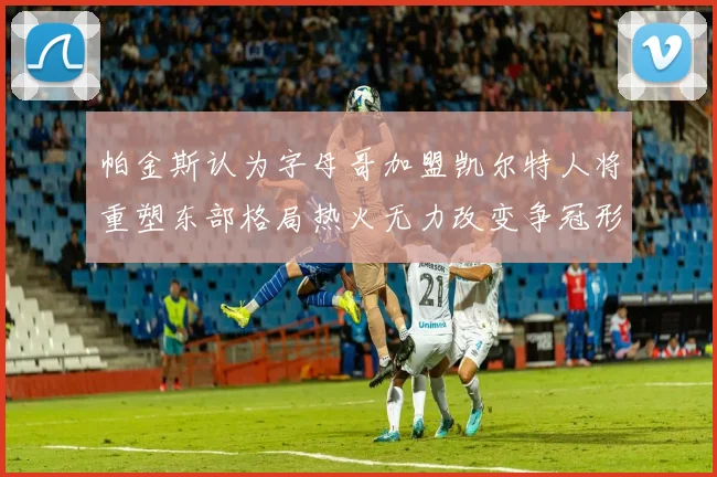 帕金斯认为字母哥加盟凯尔特人将重塑东部格局热火无力改变争冠形势