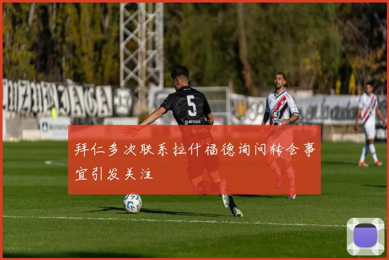 拜仁多次联系拉什福德询问转会事宜引发关注