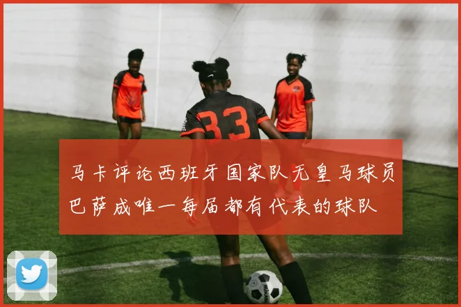马卡评论西班牙国家队无皇马球员巴萨成唯一每届都有代表的球队