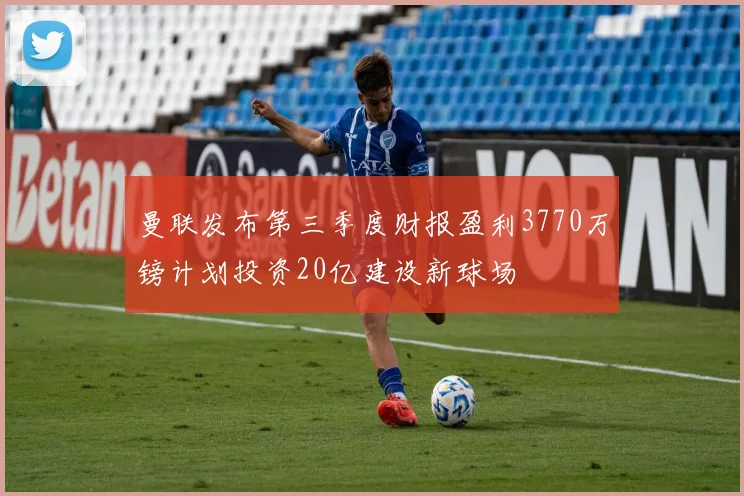曼联发布第三季度财报盈利3770万镑计划投资20亿建设新球场