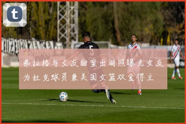 弗拉格与女友甜蜜出游照曝光女友为杜克球员兼美国女篮双金得主