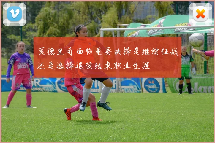 莫德里奇面临重要抉择是继续征战还是选择退役结束职业生涯