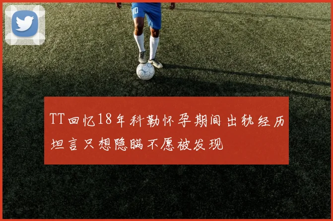 TT回忆18年科勒怀孕期间出轨经历坦言只想隐瞒不愿被发现