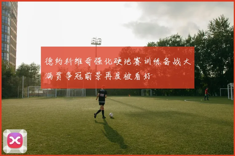 德约科维奇强化硬地赛训练备战大满贯争冠前景再度被看好